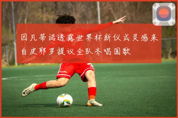 因凡蒂诺透露世界杯新仪式灵感来自皮耶罗提议全队齐唱国歌