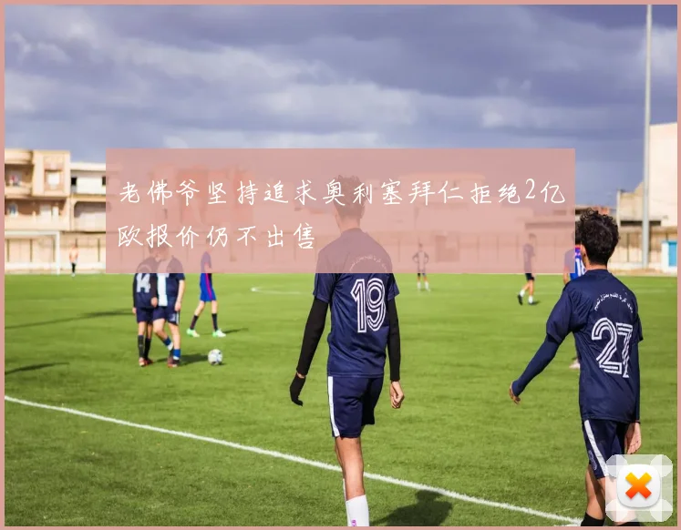 老佛爷坚持追求奥利塞拜仁拒绝2亿欧报价仍不出售