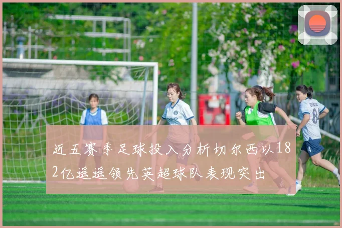 近五赛季足球投入分析切尔西以182亿遥遥领先英超球队表现突出