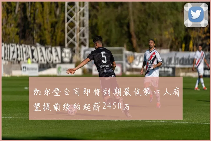凯尔登合同即将到期最佳第六人有望提前续约起薪2450万