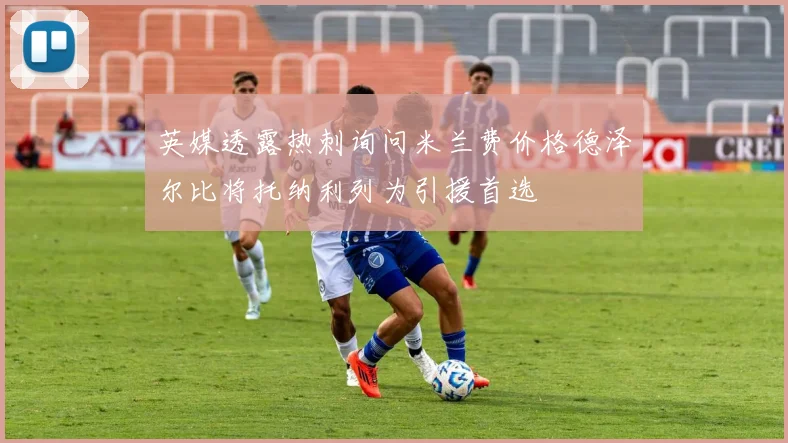 英媒透露热刺询问米兰费价格德泽尔比将托纳利列为引援首选