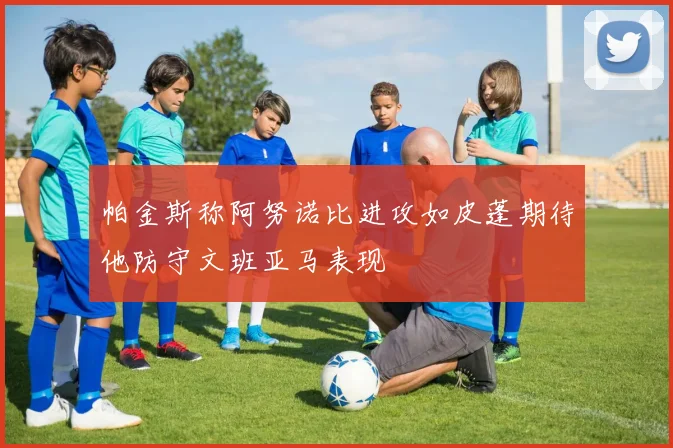 帕金斯称阿努诺比进攻如皮蓬期待他防守文班亚马表现