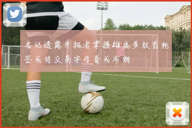 名记透露开拓者掌握雄鹿多枚首轮签或将交易字母哥或布朗