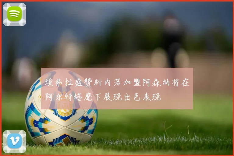 埃弗拉盛赞科内若加盟阿森纳将在阿尔特塔麾下展现出色表现