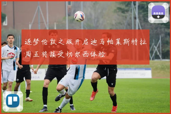 逐梦伦敦之旅开启迪马帕莱斯特拉周五将接受切尔西体检