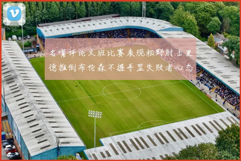 名嘴评论文班比赛表现粗野肘击里德推倒布伦森不握手显失败者心态