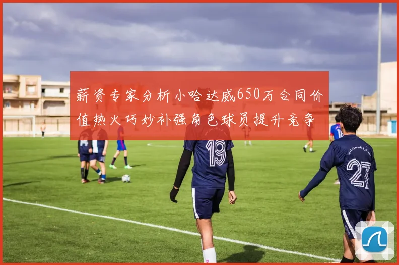 薪资专家分析小哈达威650万合同价值热火巧妙补强角色球员提升竞争力