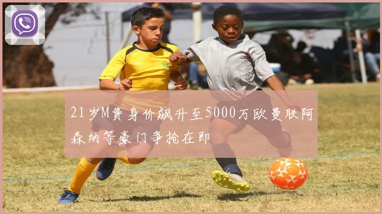 21岁M费身价飙升至5000万欧曼联阿森纳等豪门争抢在即