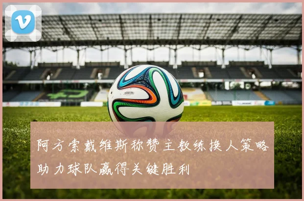 阿方索戴维斯称赞主教练换人策略助力球队赢得关键胜利