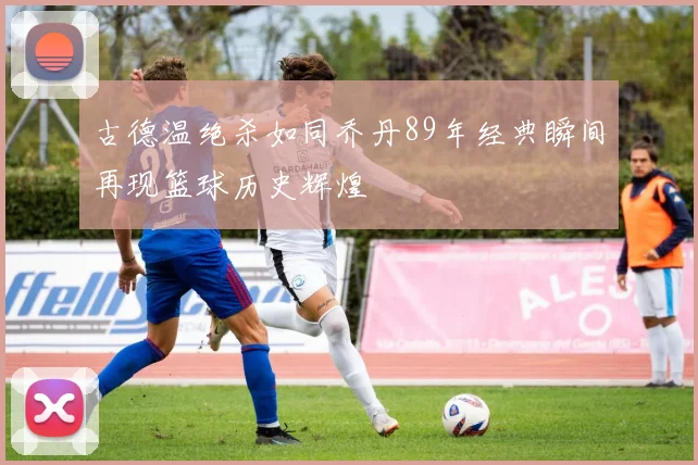 古德温绝杀如同乔丹89年经典瞬间再现篮球历史辉煌