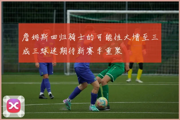詹姆斯回归骑士的可能性大增至三成三球迷期待新赛季重聚