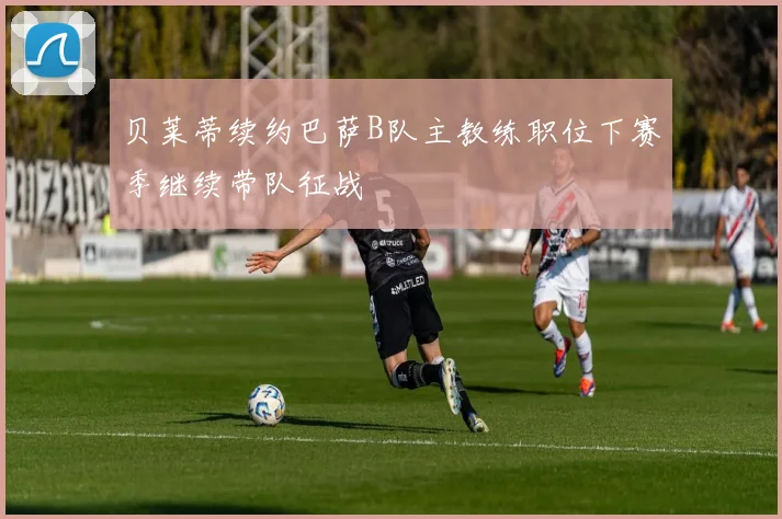 贝莱蒂续约巴萨B队主教练职位下赛季继续带队征战