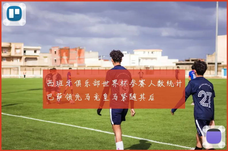 西班牙俱乐部世界杯参赛人数统计巴萨领先马竞皇马紧随其后