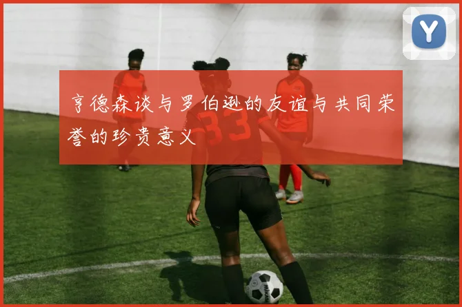 亨德森谈与罗伯逊的友谊与共同荣誉的珍贵意义