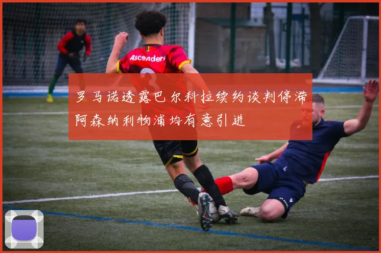 罗马诺透露巴尔科拉续约谈判停滞阿森纳利物浦均有意引进