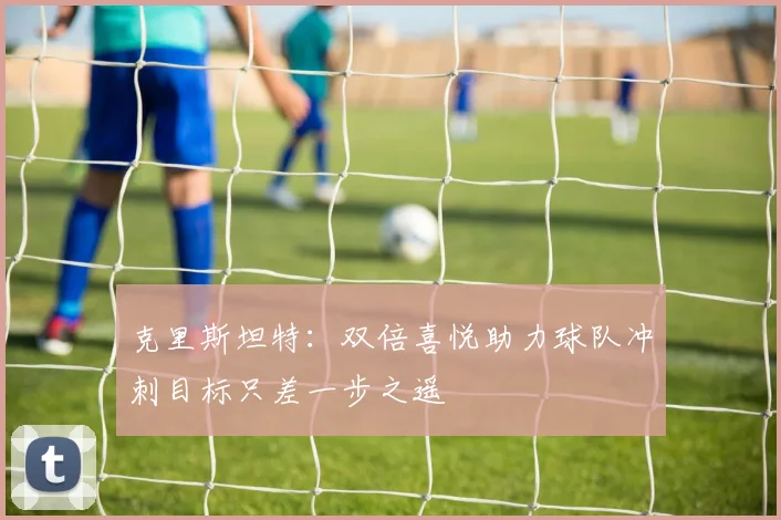 克里斯坦特：双倍喜悦助力球队冲刺目标只差一步之遥