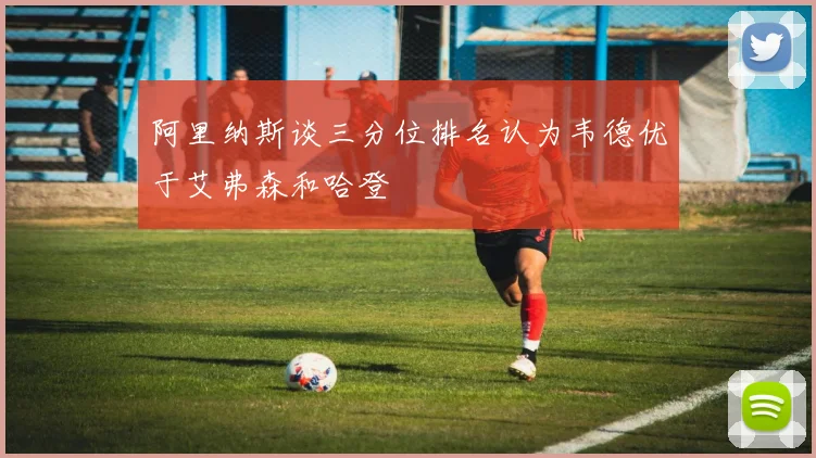 阿里纳斯谈三分位排名认为韦德优于艾弗森和哈登