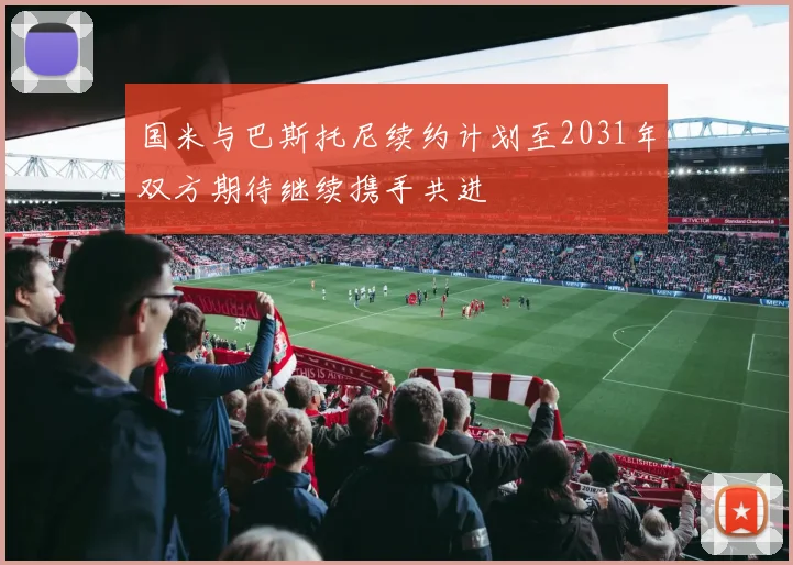 国米与巴斯托尼续约计划至2031年双方期待继续携手共进