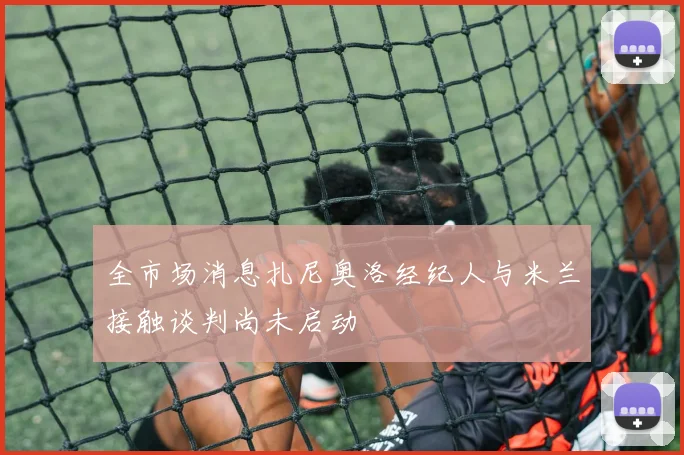 全市场消息扎尼奥洛经纪人与米兰接触谈判尚未启动