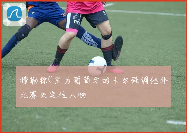 穆勒称C罗为葡萄牙的卡尔强调他非比赛决定性人物