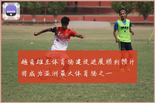 越南雄王体育场建设进展顺利预计将成为亚洲最大体育场之一