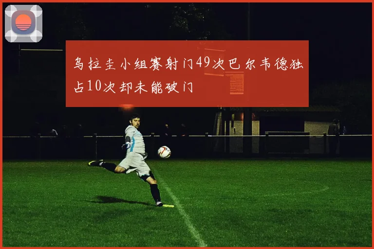 乌拉圭小组赛射门49次巴尔韦德独占10次却未能破门