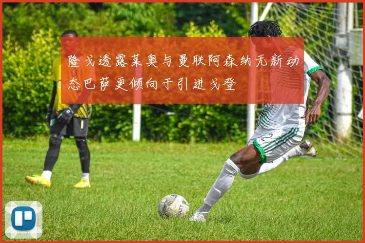 隆戈透露莱奥与曼联阿森纳无新动态巴萨更倾向于引进戈登