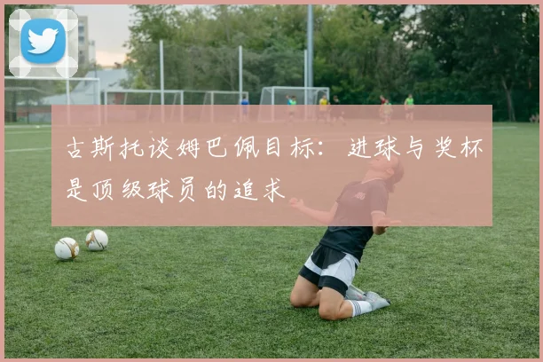 古斯托谈姆巴佩目标：进球与奖杯是顶级球员的追求