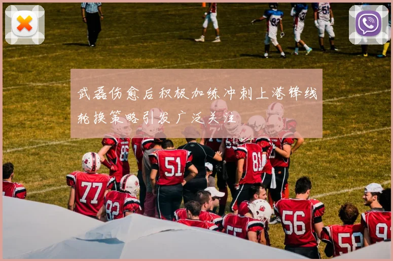 武磊伤愈后积极加练冲刺上港锋线轮换策略引发广泛关注