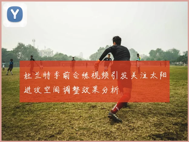 杜兰特季前合练视频引发关注太阳进攻空间调整效果分析